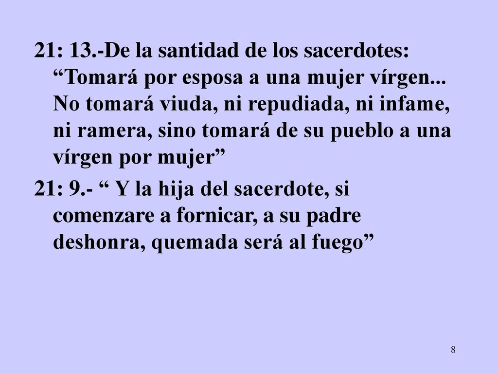 21: 13.-De la santidad de los sacerdotes: Tomará por esposa a una mujer vírgen... No tomará viuda, ni repudiada, ni infame, ni ramera, sino tomará de su pueblo a una vírgen por mujer