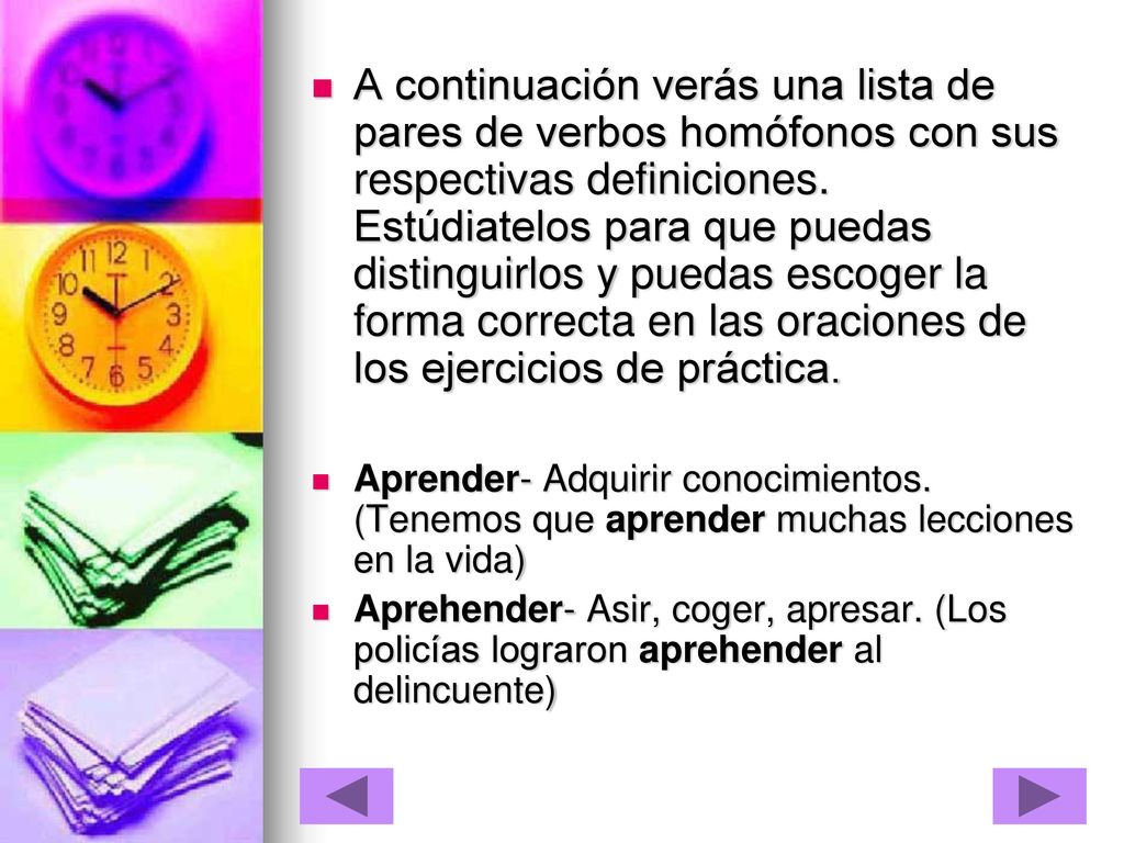A continuación verás una lista de pares de verbos homófonos con sus respectivas definiciones. Estúdiatelos para que puedas distinguirlos y puedas escoger la forma correcta en las oraciones de los ejercicios de práctica.