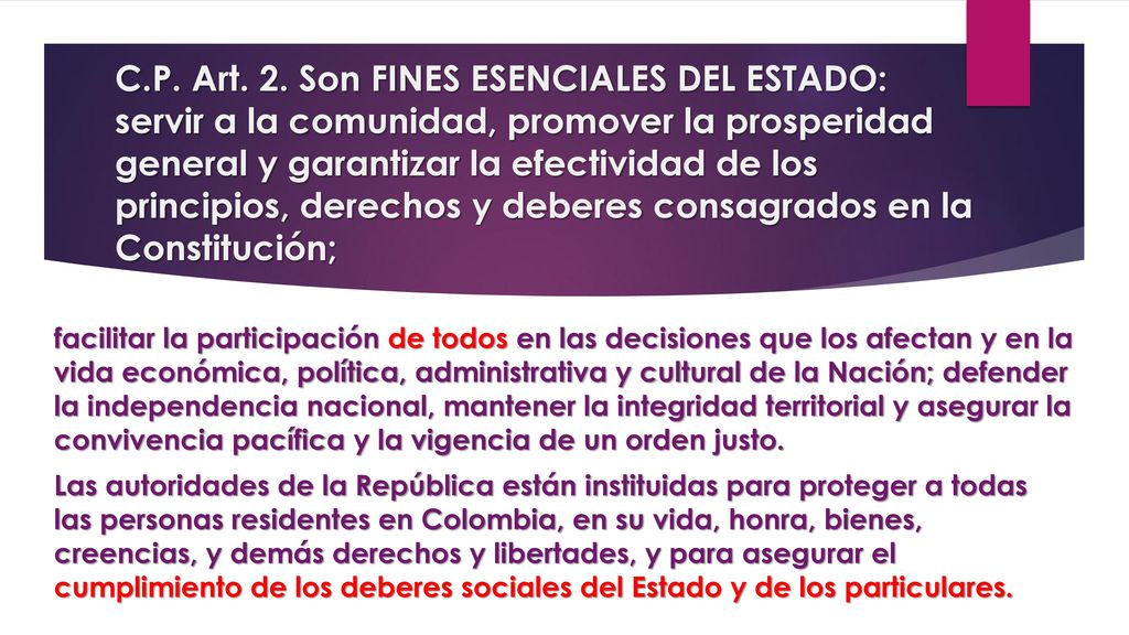 C.P. Art. 2. Son FINES ESENCIALES DEL ESTADO: servir a la comunidad, promover la prosperidad general y garantizar la efectividad de los principios, derechos y deberes consagrados en la Constitución;