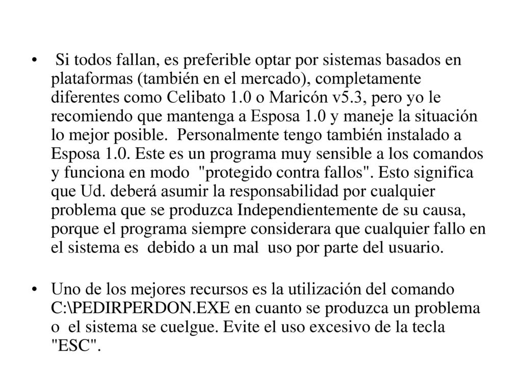 Si todos fallan, es preferible optar por sistemas basados en plataformas (también en el mercado), completamente diferentes como Celibato 1.0 o Maricón v5.3, pero yo le recomiendo que mantenga a Esposa 1.0 y maneje la situación lo mejor posible. Personalmente tengo también instalado a Esposa 1.0. Este es un programa muy sensible a los comandos y funciona en modo protegido contra fallos . Esto significa que Ud. deberá asumir la responsabilidad por cualquier problema que se produzca Independientemente de su causa, porque el programa siempre considerara que cualquier fallo en el sistema es debido a un mal uso por parte del usuario.