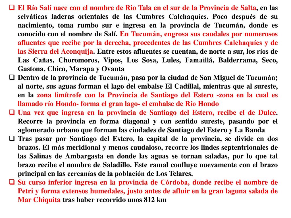 El Río Salí nace con el nombre de Rio Tala en el sur de la Provincia de Salta, en las selváticas laderas orientales de las Cumbres Calchaquíes. Poco después de su nacimiento, toma rumbo sur e ingresa en la provincia de Tucumán, donde es conocido con el nombre de Salí. En Tucumán, engrosa sus caudales por numerosos afluentes que recibe por la derecha, procedentes de las Cumbres Calchaquíes y de las Sierra del Aconquija. Entre estos afluentes se cuentan, de norte a sur, los ríos de Las Cañas, Choromoros, Vipos, Los Sosa, Lules, Famaillá, Balderrama, Seco, Gastona, Chico, Marapa y Ovanta