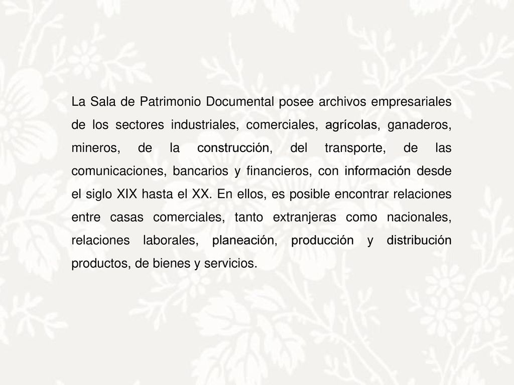 La Sala de Patrimonio Documental posee archivos empresariales de los sectores industriales, comerciales, agrícolas, ganaderos, mineros, de la construcción, del transporte, de las comunicaciones, bancarios y financieros, con información desde el siglo XIX hasta el XX.