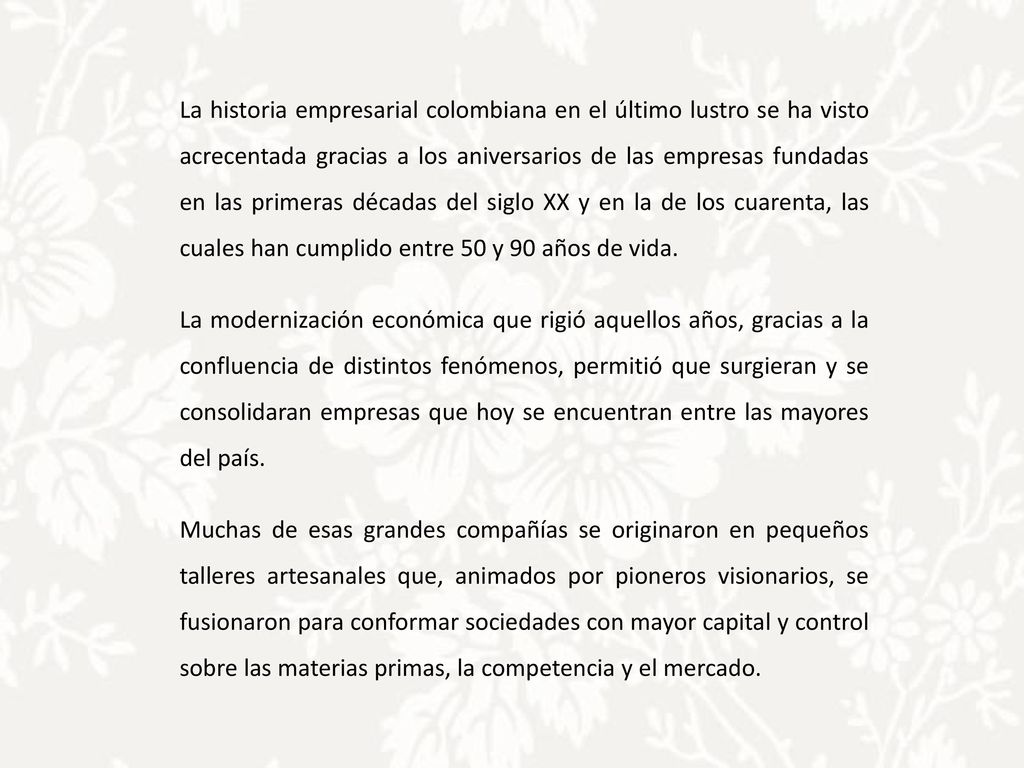 La historia empresarial colombiana en el último lustro se ha visto acrecentada gracias a los aniversarios de las empresas fundadas en las primeras décadas del siglo XX y en la de los cuarenta, las cuales han cumplido entre 50 y 90 años de vida.