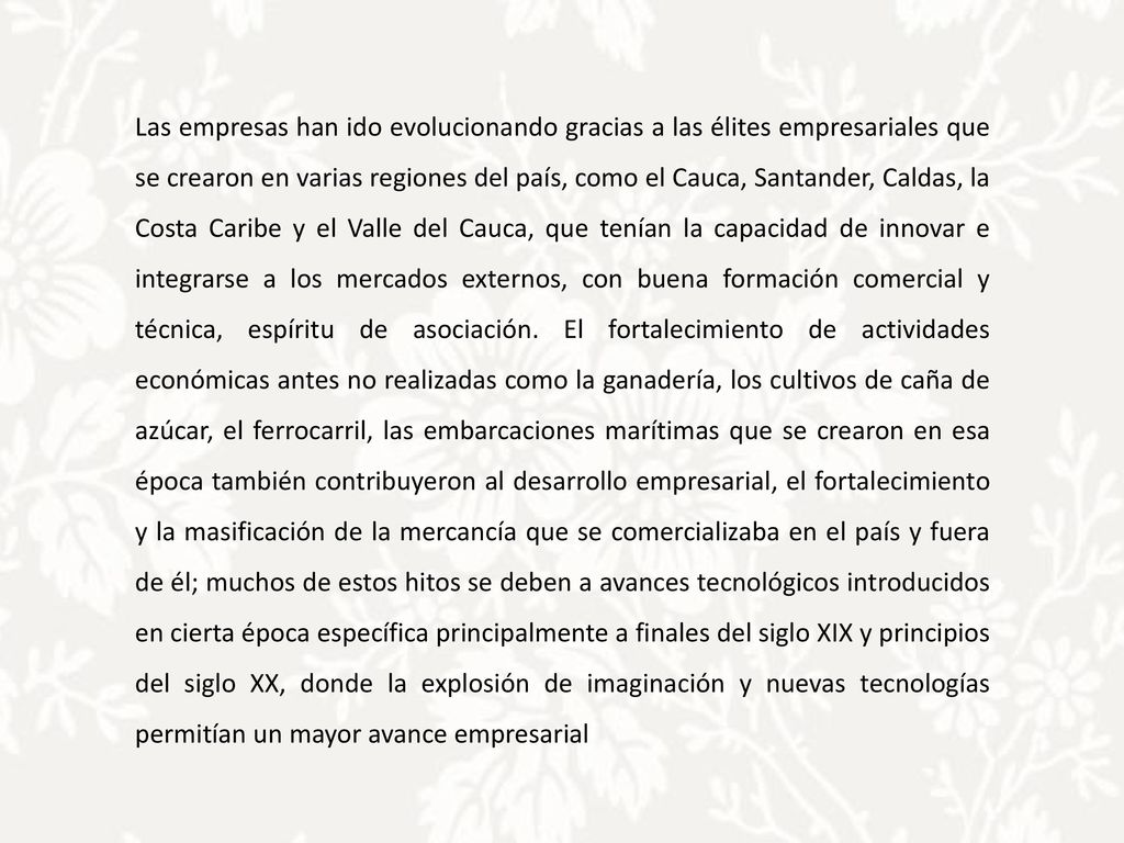 Las empresas han ido evolucionando gracias a las élites empresariales que se crearon en varias regiones del país, como el Cauca, Santander, Caldas, la Costa Caribe y el Valle del Cauca, que tenían la capacidad de innovar e integrarse a los mercados externos, con buena formación comercial y técnica, espíritu de asociación.