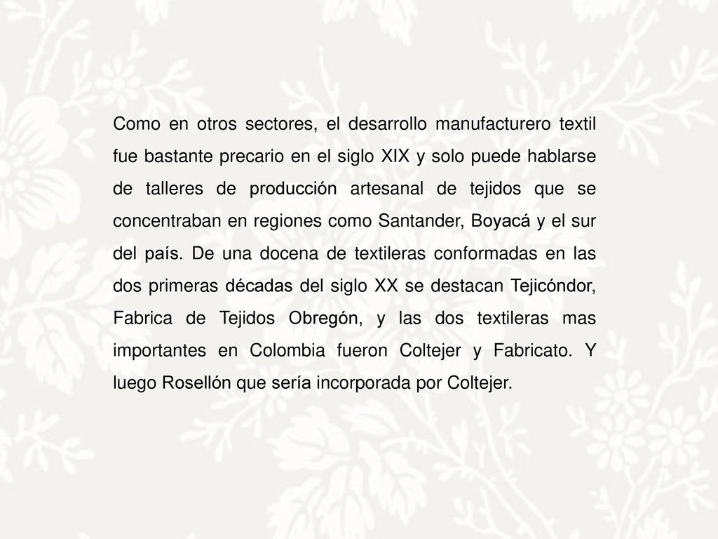 Como en otros sectores, el desarrollo manufacturero textil fue bastante precario en el siglo XIX y solo puede hablarse de talleres de producción artesanal de tejidos que se concentraban en regiones como Santander, Boyacá y el sur del país.