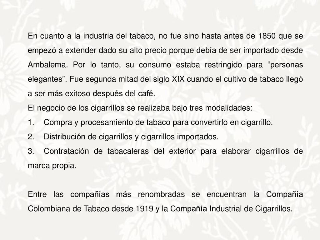 En cuanto a la industria del tabaco, no fue sino hasta antes de 1850 que se empezó a extender dado su alto precio porque debía de ser importado desde Ambalema. Por lo tanto, su consumo estaba restringido para personas elegantes . Fue segunda mitad del siglo XIX cuando el cultivo de tabaco llegó a ser más exitoso después del café.