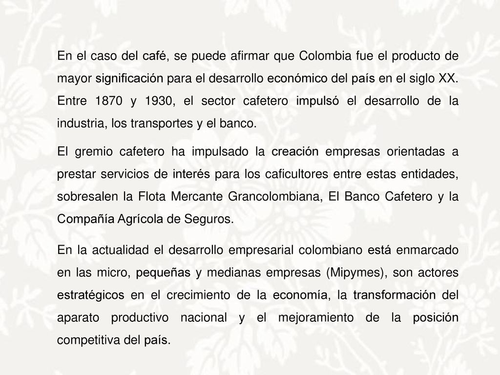 En el caso del café, se puede afirmar que Colombia fue el producto de mayor significación para el desarrollo económico del país en el siglo XX. Entre 1870 y 1930, el sector cafetero impulsó el desarrollo de la industria, los transportes y el banco.
