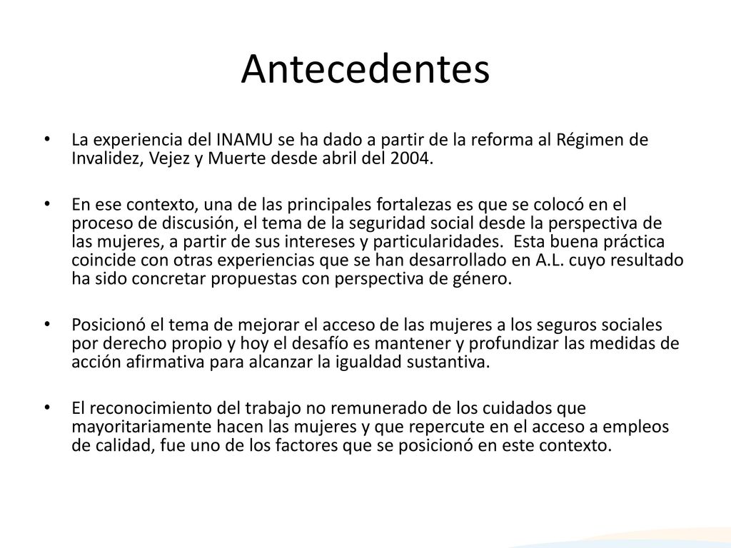 Antecedentes La experiencia del INAMU se ha dado a partir de la reforma al Régimen de Invalidez, Vejez y Muerte desde abril del
