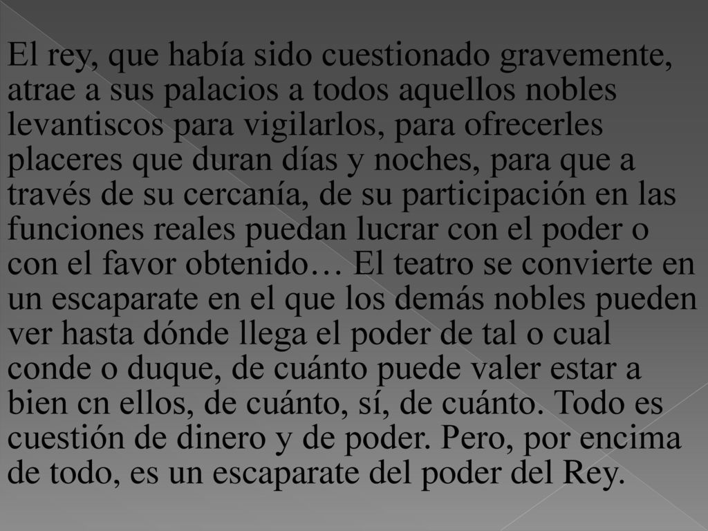 El rey, que había sido cuestionado gravemente, atrae a sus palacios a todos aquellos nobles levantiscos para vigilarlos, para ofrecerles placeres que duran días y noches, para que a través de su cercanía, de su participación en las funciones reales puedan lucrar con el poder o con el favor obtenido… El teatro se convierte en un escaparate en el que los demás nobles pueden ver hasta dónde llega el poder de tal o cual conde o duque, de cuánto puede valer estar a bien cn ellos, de cuánto, sí, de cuánto.