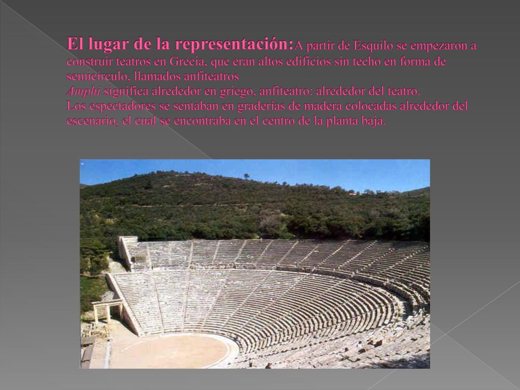 El lugar de la representación:A partir de Esquilo se empezaron a construir teatros en Grecia, que eran altos edificios sin techo en forma de semicírculo, llamados anfiteatros Amphi significa alrededor en griego, anfiteatro: alrededor del teatro.