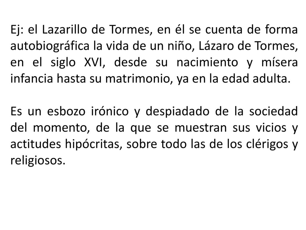 Ej: el Lazarillo de Tormes, en él se cuenta de forma autobiográfica la vida de un niño, Lázaro de Tormes, en el siglo XVI, desde su nacimiento y mísera infancia hasta su matrimonio, ya en la edad adulta.