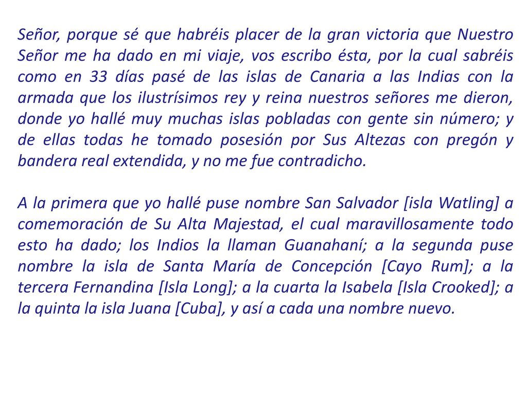 Señor, porque sé que habréis placer de la gran victoria que Nuestro Señor me ha dado en mi viaje, vos escribo ésta, por la cual sabréis como en 33 días pasé de las islas de Canaria a las Indias con la armada que los ilustrísimos rey y reina nuestros señores me dieron, donde yo hallé muy muchas islas pobladas con gente sin número; y de ellas todas he tomado posesión por Sus Altezas con pregón y bandera real extendida, y no me fue contradicho.