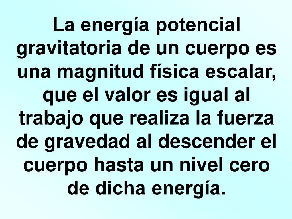 La energía potencial gravitatoria de un cuerpo es una magnitud física escalar, que el valor es igual al trabajo que realiza la fuerza de gravedad al descender el cuerpo hasta un nivel cero de dicha energía.