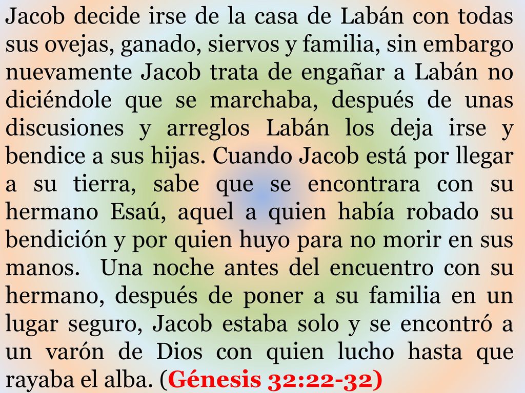 Jacob decide irse de la casa de Labán con todas sus ovejas, ganado, siervos y familia, sin embargo nuevamente Jacob trata de engañar a Labán no diciéndole que se marchaba, después de unas discusiones y arreglos Labán los deja irse y bendice a sus hijas.