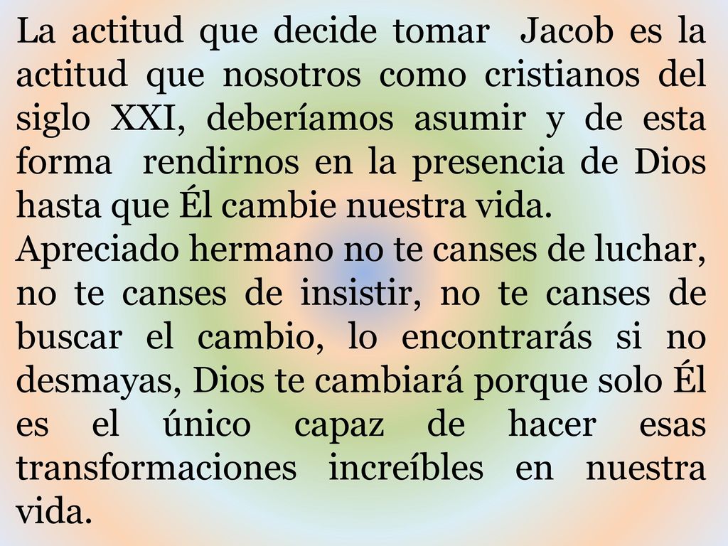 La actitud que decide tomar Jacob es la actitud que nosotros como cristianos del siglo XXI, deberíamos asumir y de esta forma rendirnos en la presencia de Dios hasta que Él cambie nuestra vida.