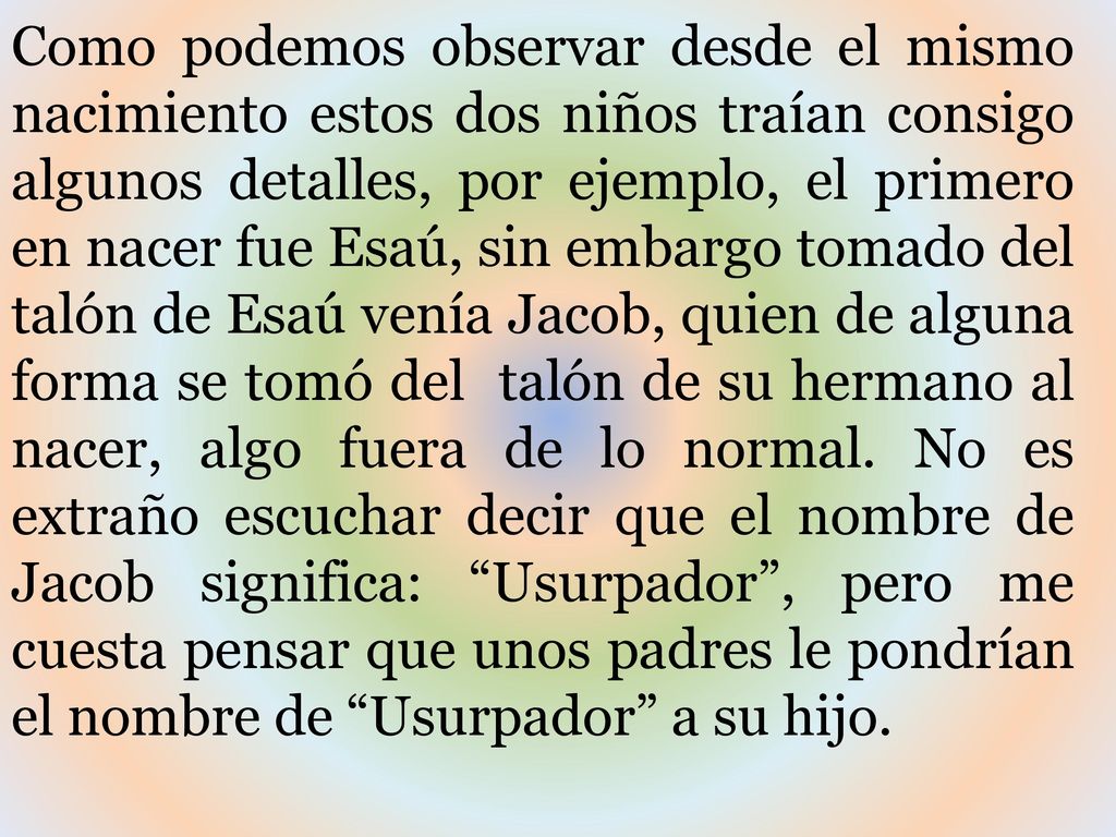 Como podemos observar desde el mismo nacimiento estos dos niños traían consigo algunos detalles, por ejemplo, el primero en nacer fue Esaú, sin embargo tomado del talón de Esaú venía Jacob, quien de alguna forma se tomó del talón de su hermano al nacer, algo fuera de lo normal.