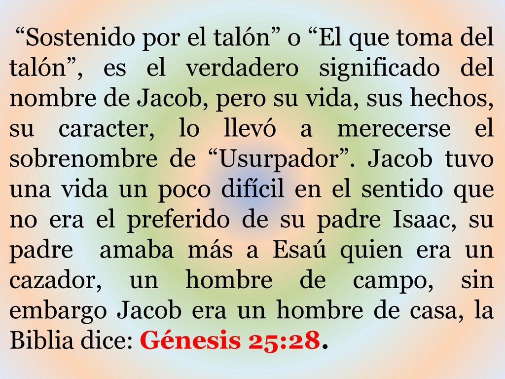 Sostenido por el talón o El que toma del talón , es el verdadero significado del nombre de Jacob, pero su vida, sus hechos, su caracter, lo llevó a merecerse el sobrenombre de Usurpador .