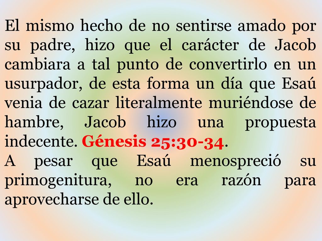 El mismo hecho de no sentirse amado por su padre, hizo que el carácter de Jacob cambiara a tal punto de convertirlo en un usurpador, de esta forma un día que Esaú venia de cazar literalmente muriéndose de hambre, Jacob hizo una propuesta indecente. Génesis 25:30-34.