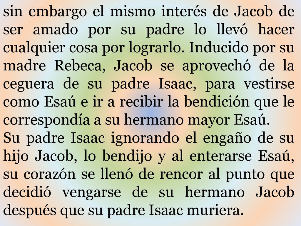 sin embargo el mismo interés de Jacob de ser amado por su padre lo llevó hacer cualquier cosa por lograrlo. Inducido por su madre Rebeca, Jacob se aprovechó de la ceguera de su padre Isaac, para vestirse como Esaú e ir a recibir la bendición que le correspondía a su hermano mayor Esaú.
