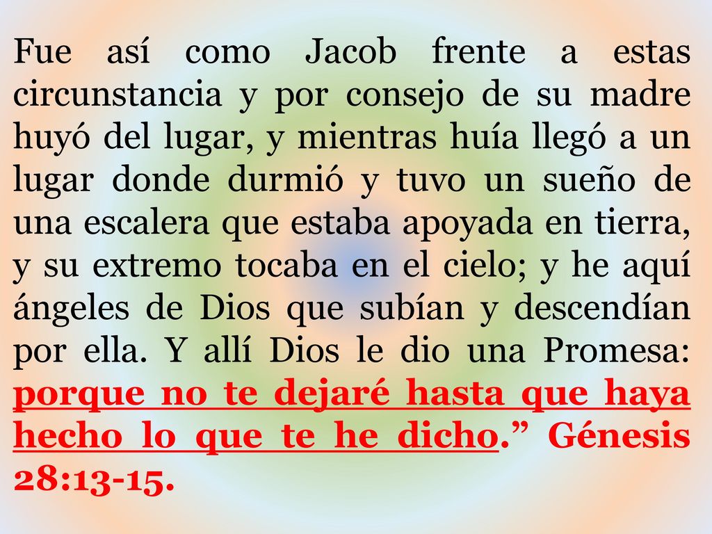 Fue así como Jacob frente a estas circunstancia y por consejo de su madre huyó del lugar, y mientras huía llegó a un lugar donde durmió y tuvo un sueño de una escalera que estaba apoyada en tierra, y su extremo tocaba en el cielo; y he aquí ángeles de Dios que subían y descendían por ella.
