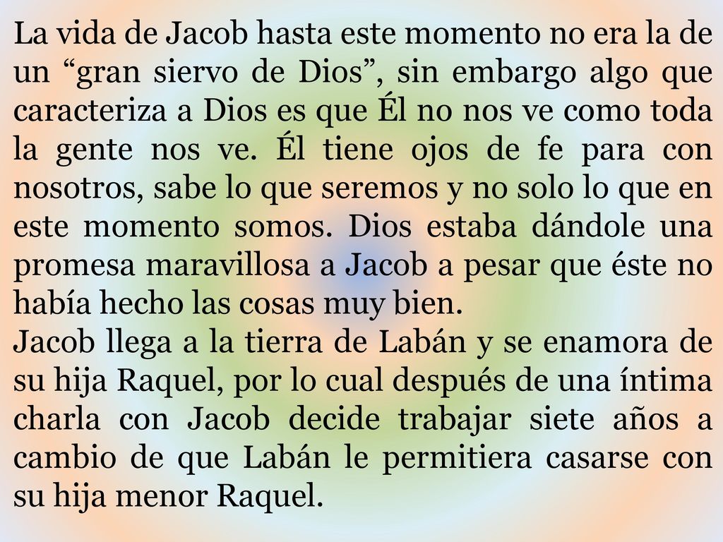 La vida de Jacob hasta este momento no era la de un gran siervo de Dios , sin embargo algo que caracteriza a Dios es que Él no nos ve como toda la gente nos ve. Él tiene ojos de fe para con nosotros, sabe lo que seremos y no solo lo que en este momento somos. Dios estaba dándole una promesa maravillosa a Jacob a pesar que éste no había hecho las cosas muy bien.