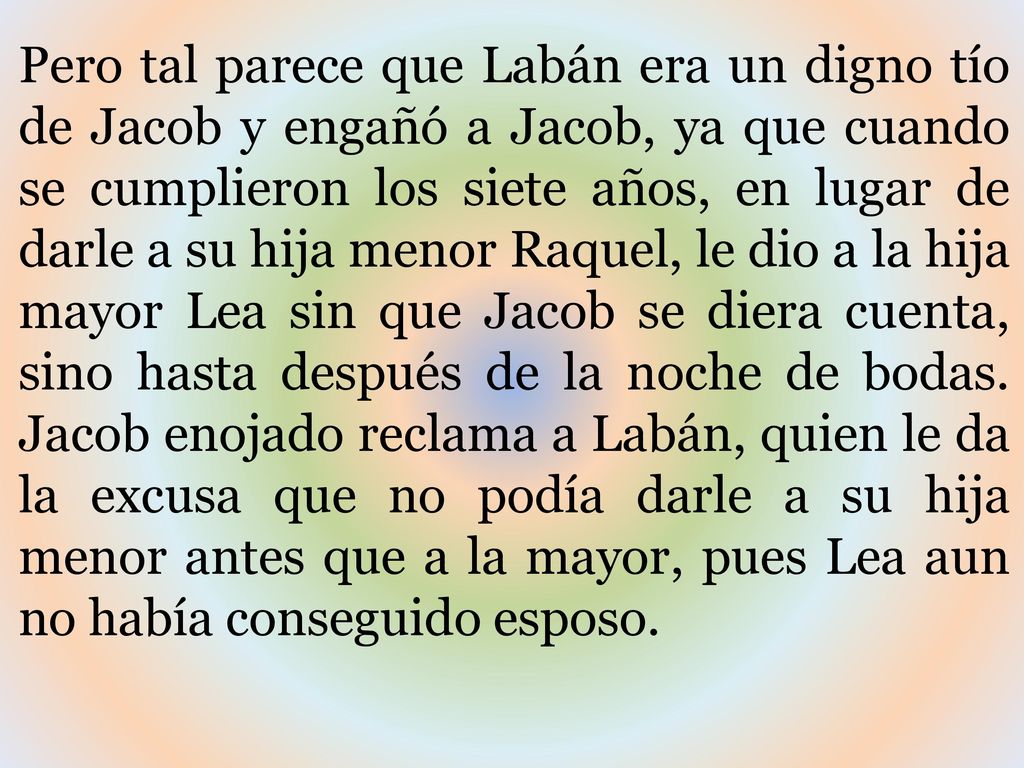 Pero tal parece que Labán era un digno tío de Jacob y engañó a Jacob, ya que cuando se cumplieron los siete años, en lugar de darle a su hija menor Raquel, le dio a la hija mayor Lea sin que Jacob se diera cuenta, sino hasta después de la noche de bodas.