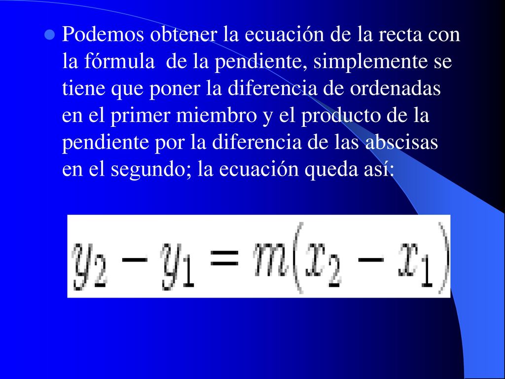 Podemos obtener la ecuación de la recta con la fórmula de la pendiente, simplemente se tiene que poner la diferencia de ordenadas en el primer miembro y el producto de la pendiente por la diferencia de las abscisas en el segundo; la ecuación queda así: