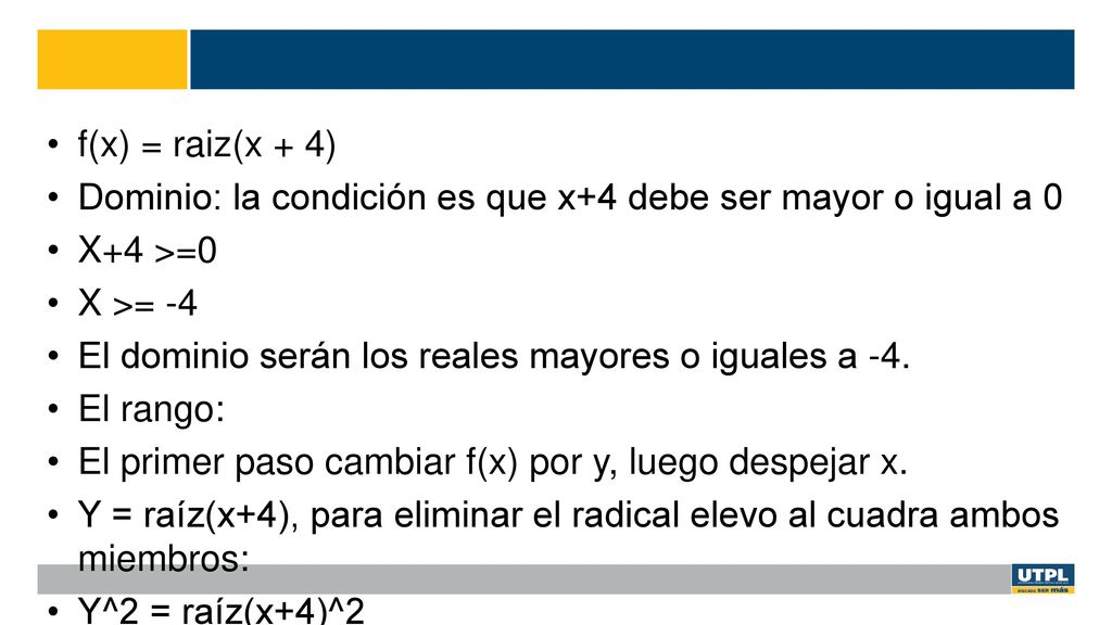 f(x) = raiz(x + 4) Dominio: la condición es que x+4 debe ser mayor o igual a 0. X+4 >=0. X >= -4.