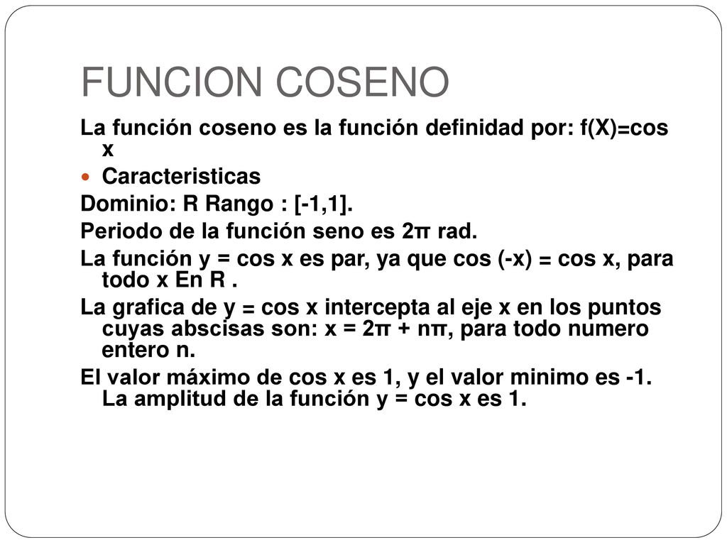 FUNCION COSENO La función coseno es la función definidad por: f(X)=cos x. Caracteristicas. Dominio: R Rango : [-1,1].