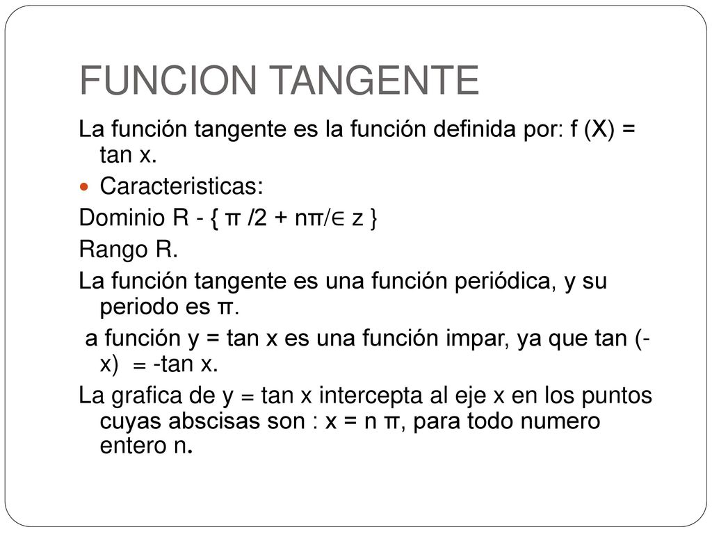 FUNCION TANGENTE La función tangente es la función definida por: f (X) = tan x. Caracteristicas: Dominio R - { π /2 + nπ/∈ z }