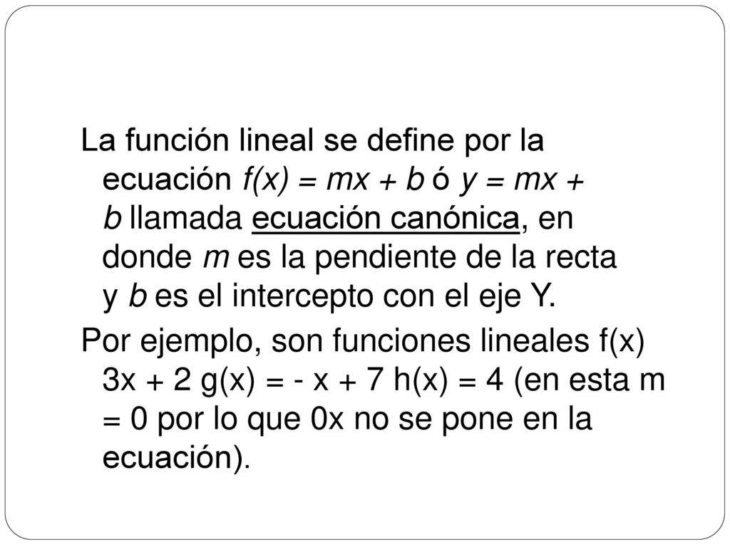 La función lineal se define por la ecuación f(x) = mx + b ó y = mx + b llamada ecuación canónica, en donde m es la pendiente de la recta y b es el intercepto con el eje Y.