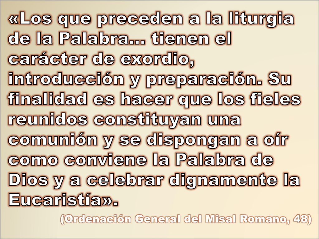 «Los que preceden a la liturgia de la Palabra… tienen el carácter de exordio, introducción y preparación. Su finalidad es hacer que los fieles reunidos constituyan una comunión y se dispongan a oír como conviene la Palabra de Dios y a celebrar dignamente la Eucaristía».