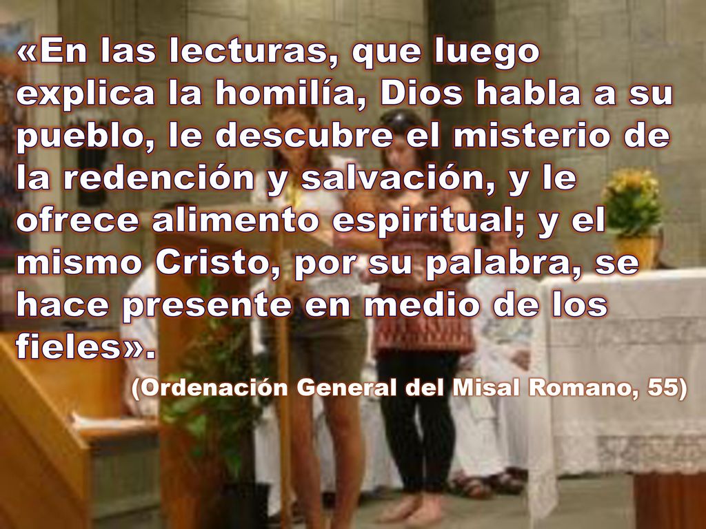 «En las lecturas, que luego explica la homilía, Dios habla a su pueblo, le descubre el misterio de la redención y salvación, y le ofrece alimento espiritual; y el mismo Cristo, por su palabra, se hace presente en medio de los fieles».