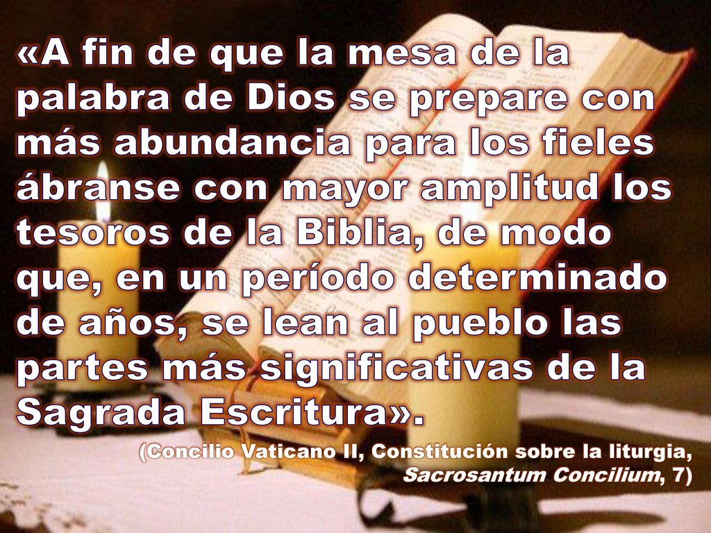 «A fin de que la mesa de la palabra de Dios se prepare con más abundancia para los fieles ábranse con mayor amplitud los tesoros de la Biblia, de modo que, en un período determinado de años, se lean al pueblo las partes más significativas de la Sagrada Escritura».