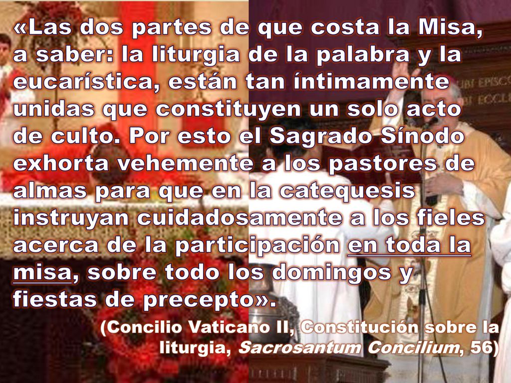 «Las dos partes de que costa la Misa, a saber: la liturgia de la palabra y la eucarística, están tan íntimamente unidas que constituyen un solo acto de culto. Por esto el Sagrado Sínodo exhorta vehemente a los pastores de almas para que en la catequesis instruyan cuidadosamente a los fieles acerca de la participación en toda la misa, sobre todo los domingos y fiestas de precepto».