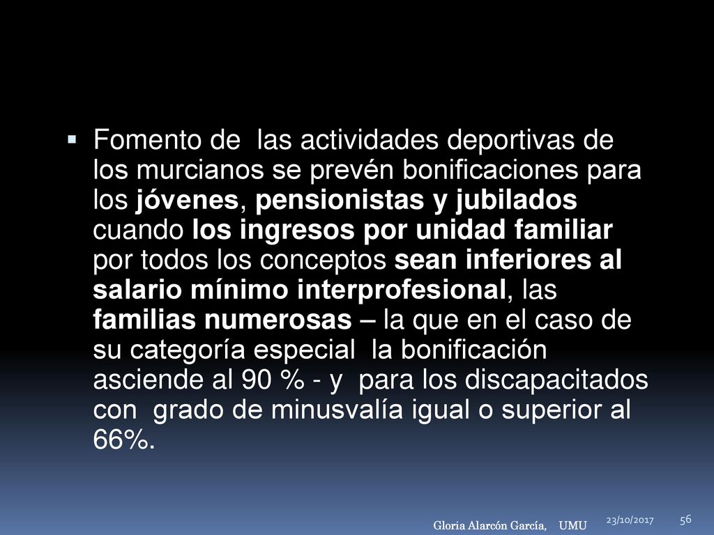 Fomento de las actividades deportivas de los murcianos se prevén bonificaciones para los jóvenes, pensionistas y jubilados cuando los ingresos por unidad familiar por todos los conceptos sean inferiores al salario mínimo interprofesional, las familias numerosas – la que en el caso de su categoría especial la bonificación asciende al 90 % - y para los discapacitados con grado de minusvalía igual o superior al 66%.