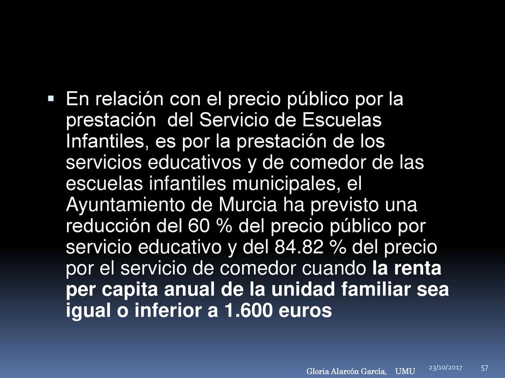 En relación con el precio público por la prestación del Servicio de Escuelas Infantiles, es por la prestación de los servicios educativos y de comedor de las escuelas infantiles municipales, el Ayuntamiento de Murcia ha previsto una reducción del 60 % del precio público por servicio educativo y del % del precio por el servicio de comedor cuando la renta per capita anual de la unidad familiar sea igual o inferior a euros