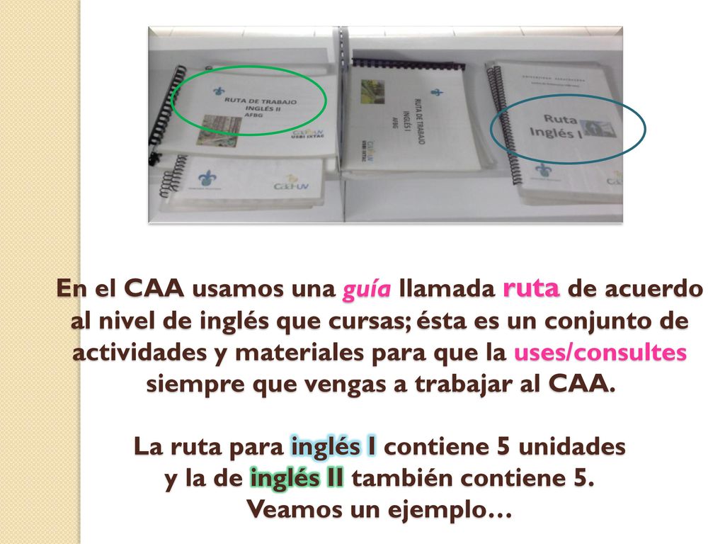 En el CAA usamos una guía llamada ruta de acuerdo al nivel de inglés que cursas; ésta es un conjunto de actividades y materiales para que la uses/consultes siempre que vengas a trabajar al CAA.