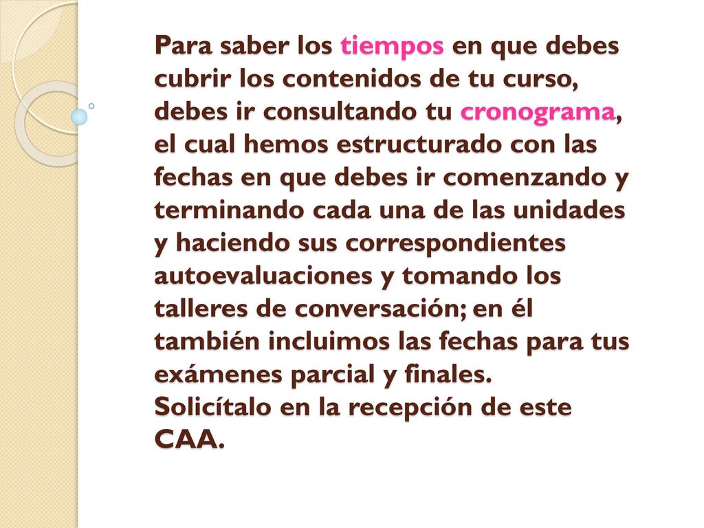 Para saber los tiempos en que debes cubrir los contenidos de tu curso, debes ir consultando tu cronograma, el cual hemos estructurado con las fechas en que debes ir comenzando y terminando cada una de las unidades y haciendo sus correspondientes autoevaluaciones y tomando los talleres de conversación; en él también incluimos las fechas para tus exámenes parcial y finales.