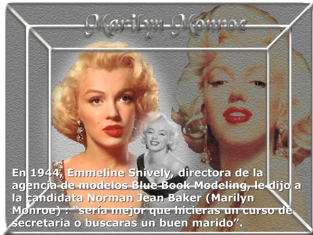En 1944, Emmeline Snively, directora de la agencia de modelos Blue Book Modeling, le dijo a la candidata Norman Jean Baker (Marilyn Monroe) : sería mejor que hicieras un curso de secretaria o buscaras un buen marido .