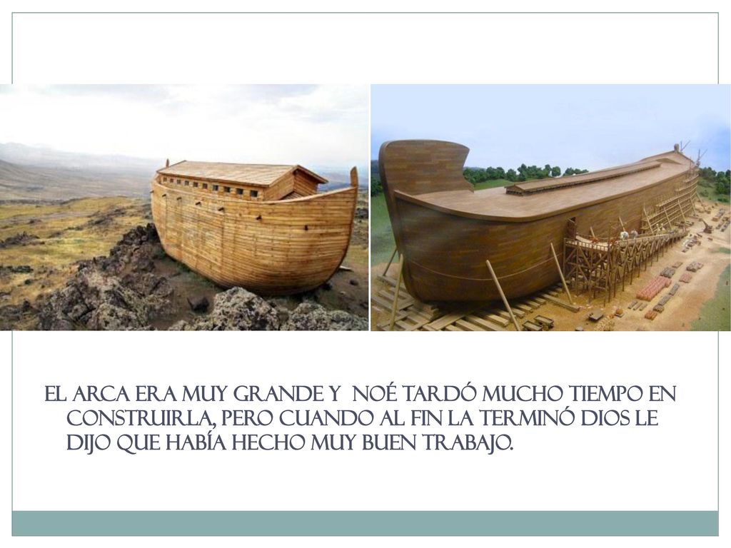 El arca era muy grande y NOÉ tardó mucho TIEMPO en construirla, pero cuando AL fin LA terminó Dios le dijo que había hecho muy buen trabajo.