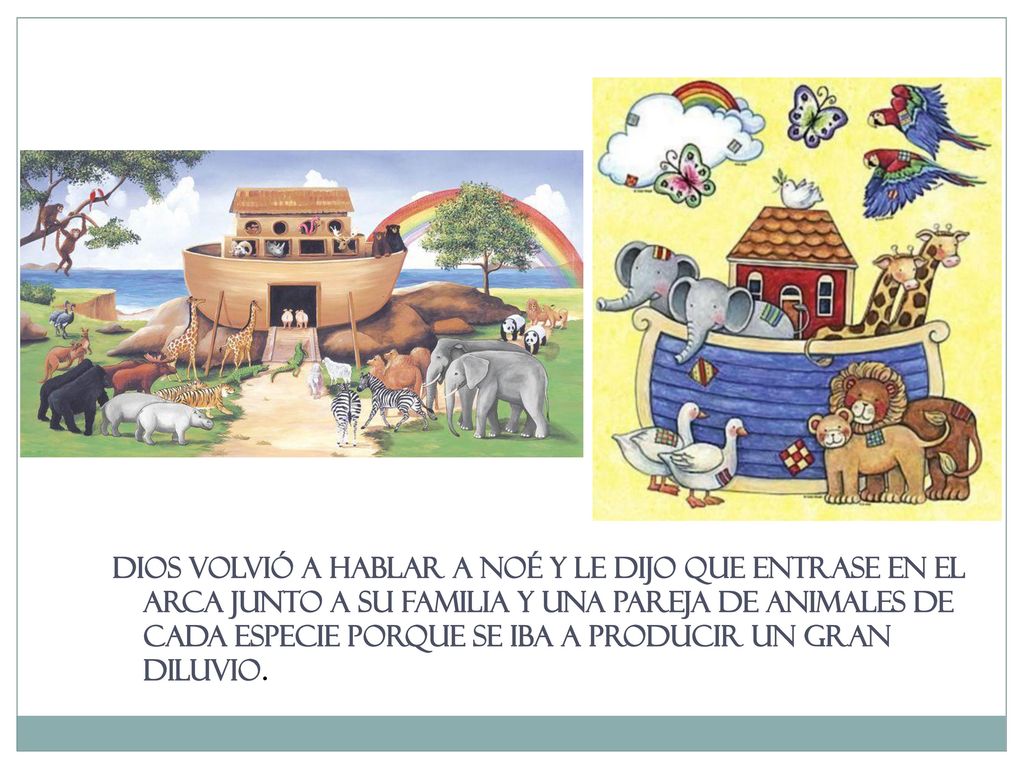Dios volvió a hablar a Noé y le dijo que entrase en el arca junto a su familia y una pareja de animales de cada especie porque se iba a producir un gran diluvio.