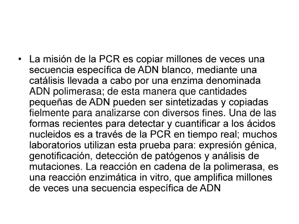 La misión de la PCR es copiar millones de veces una secuencia específica de ADN blanco, mediante una catálisis llevada a cabo por una enzima denominada ADN polimerasa; de esta manera que cantidades pequeñas de ADN pueden ser sintetizadas y copiadas fielmente para analizarse con diversos fines.
