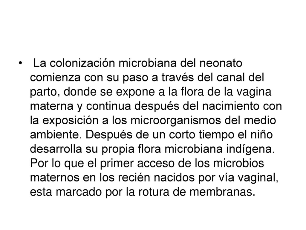 La colonización microbiana del neonato comienza con su paso a través del canal del parto, donde se expone a la flora de la vagina materna y continua después del nacimiento con la exposición a los microorganismos del medio ambiente.