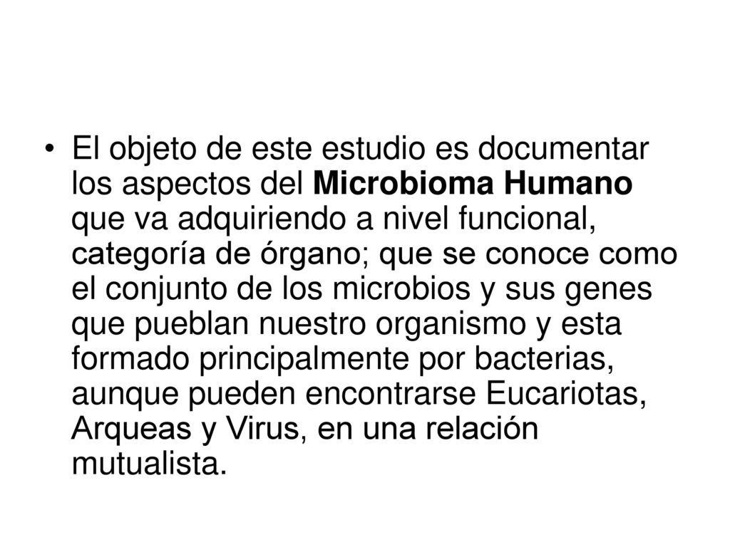 El objeto de este estudio es documentar los aspectos del Microbioma Humano que va adquiriendo a nivel funcional, categoría de órgano; que se conoce como el conjunto de los microbios y sus genes que pueblan nuestro organismo y esta formado principalmente por bacterias, aunque pueden encontrarse Eucariotas, Arqueas y Virus, en una relación mutualista.