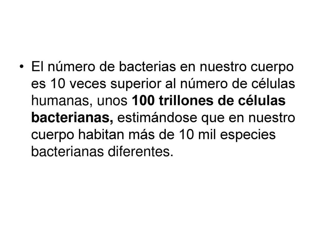 El número de bacterias en nuestro cuerpo es 10 veces superior al número de células humanas, unos 100 trillones de células bacterianas, estimándose que en nuestro cuerpo habitan más de 10 mil especies bacterianas diferentes.