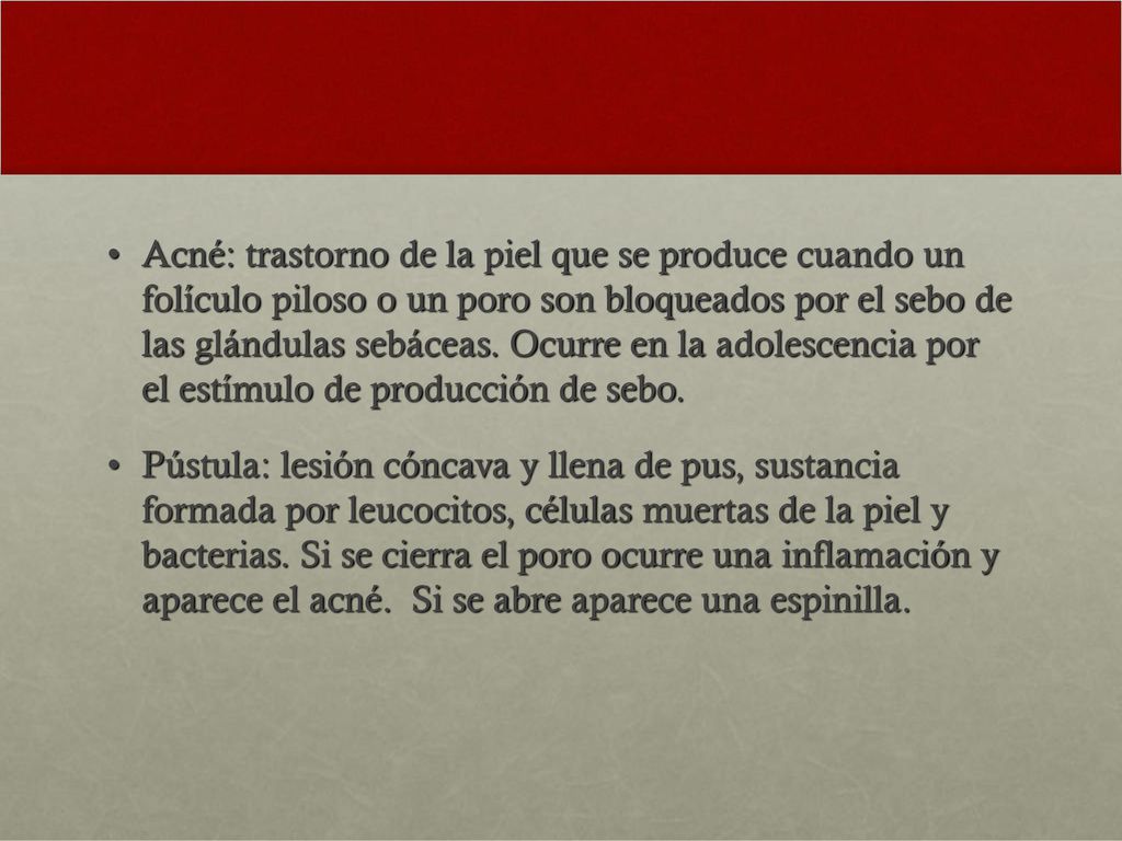 Acné: trastorno de la piel que se produce cuando un folículo piloso o un poro son bloqueados por el sebo de las glándulas sebáceas. Ocurre en la adolescencia por el estímulo de producción de sebo.
