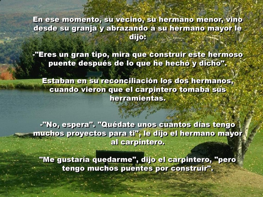 En ese momento, su vecino, su hermano menor, vino desde su granja y abrazando a su hermano mayor le dijo: - Eres un gran tipo, mira que construir este hermoso puente después de lo que he hecho y dicho .