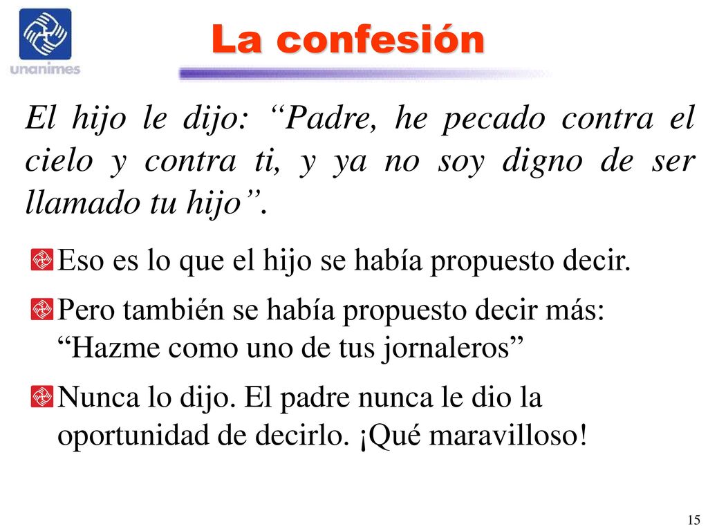 La confesión El hijo le dijo: Padre, he pecado contra el cielo y contra ti, y ya no soy digno de ser llamado tu hijo .