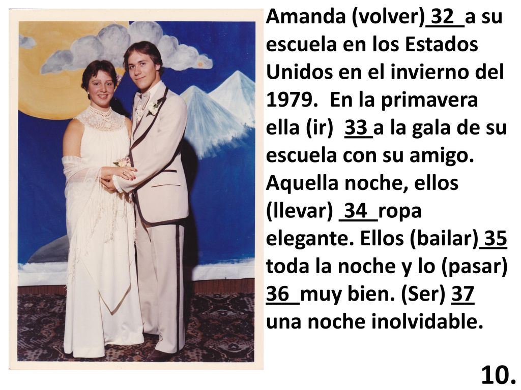 Amanda (volver) 32 a su escuela en los Estados Unidos en el invierno del En la primavera ella (ir) 33 a la gala de su escuela con su amigo. Aquella noche, ellos (llevar) 34 ropa elegante. Ellos (bailar) 35 toda la noche y lo (pasar) 36 muy bien. (Ser) 37 una noche inolvidable.
